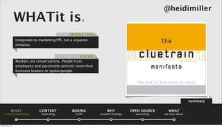 @heidimiller
                      WHATit is.
                                                     MARKETING
                      Integrated to marketing/PR, not a separate
                      initiative.


                                                           SOCIAL
                      Markets are conversations. People trust
                      employees and passionate activists more than
                      business leaders or spokespeople.




                                                                                                                      summary

                 WHAT              CONTENT             BORING            WHY            OPEN SOURCE     WHAT
    is social marketing              marketing           truth       content strategy     marketing   we care about



Friday, April 5, 13
 