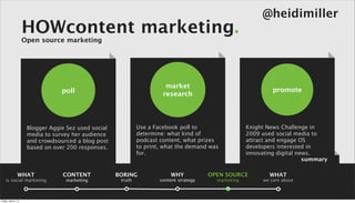 @heidimiller
                      HOWcontent marketing.
                      Open source marketing




                                                                          market
                                   poll                                                                           promote
                                                                         research




                       Blogger Aggie Sez used social            Use a Facebook poll to                   Knight News Challenge in
                       media to survey her audience             determine: what kind of                  2009 used social media to
                       and crowdsourced a blog post             podcast content, what prizes             attract and engage OS
                       based on over 200 responses.             to print, what the demand was            developers interested in
                                                                for.                                     innovating digital news.
                                                                                                                              summary

                 WHAT              CONTENT             BORING               WHY            OPEN SOURCE           WHAT
    is social marketing             marketing           truth           content strategy     marketing        we care about



Friday, April 5, 13
 