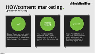 @heidimiller
                      HOWcontent marketing.
                      Open source marketing




                                                                 market
                                   poll                                                         promote
                                                                research




                       Blogger Aggie Sez used social   Use a Facebook poll to          Knight News Challenge in
                       media to survey her audience    determine: what kind of         2009 used social media to
                       and crowdsourced a blog post    podcast content, what prizes    attract and engage OS
                       based on over 200 responses.    to print, what the demand was   developers interested in
                                                       for.                            innovating digital news.




Friday, April 5, 13
 