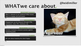 @heidimiller
                      WHATwe care about.
                                             RELEVANT content
                      What is relevant to our audience? What moves
                      them to engage and participate.


                                                   ENGAGEMENT
                      Engagement can be measure through CTRs,
                      comments, Likes, RTs, mentions, etc.


                                           MEASURING SUCCESS
                      Content marketers measure success against
                      marketing goals.


                                                           CLIENT
                      We care about keeping the client happy.




Friday, April 5, 13
 