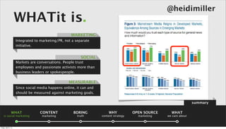 @heidimiller
                      WHATit is.
                                                     MARKETING
                      Integrated to marketing/PR, not a separate
                      initiative.


                                                           SOCIAL
                      Markets are conversations. People trust
                      employees and passionate activists more than
                      business leaders or spokespeople.

                                                    MEASURABLE
                      Since social media happens online, it can and
                      should be measured against marketing goals.

                                                                                                                       summary

                 WHAT              CONTENT             BORING             WHY            OPEN SOURCE     WHAT
    is social marketing              marketing           truth        content strategy     marketing   we care about



Friday, April 5, 13
 