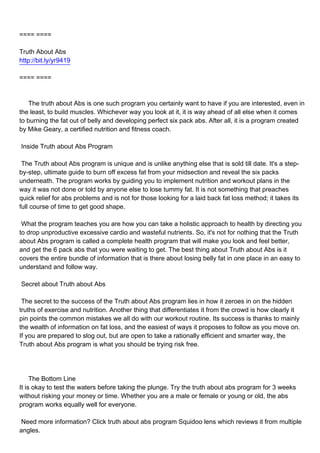 ==== ====

Truth About Abs
http://bit.ly/yr9419

==== ====



The truth about Abs is one such program you certainly want to have if you are interested, even in
the least, to build muscles. Whichever way you look at it, it is way ahead of all else when it comes
to burning the fat out of belly and developing perfect six pack abs. After all, it is a program created
by Mike Geary, a certified nutrition and fitness coach.

Inside Truth about Abs Program

The Truth about Abs program is unique and is unlike anything else that is sold till date. It's a step-
by-step, ultimate guide to burn off excess fat from your midsection and reveal the six packs
underneath. The program works by guiding you to implement nutrition and workout plans in the
way it was not done or told by anyone else to lose tummy fat. It is not something that preaches
quick relief for abs problems and is not for those looking for a laid back fat loss method; it takes its
full course of time to get good shape.

What the program teaches you are how you can take a holistic approach to health by directing you
to drop unproductive excessive cardio and wasteful nutrients. So, it's not for nothing that the Truth
about Abs program is called a complete health program that will make you look and feel better,
and get the 6 pack abs that you were waiting to get. The best thing about Truth about Abs is it
covers the entire bundle of information that is there about losing belly fat in one place in an easy to
understand and follow way.

Secret about Truth about Abs

The secret to the success of the Truth about Abs program lies in how it zeroes in on the hidden
truths of exercise and nutrition. Another thing that differentiates it from the crowd is how clearly it
pin points the common mistakes we all do with our workout routine. Its success is thanks to mainly
the wealth of information on fat loss, and the easiest of ways it proposes to follow as you move on.
If you are prepared to slog out, but are open to take a rationally efficient and smarter way, the
Truth about Abs program is what you should be trying risk free.




The Bottom Line
It is okay to test the waters before taking the plunge. Try the truth about abs program for 3 weeks
without risking your money or time. Whether you are a male or female or young or old, the abs
program works equally well for everyone.

Need more information? Click truth about abs program Squidoo lens which reviews it from multiple
angles.
 