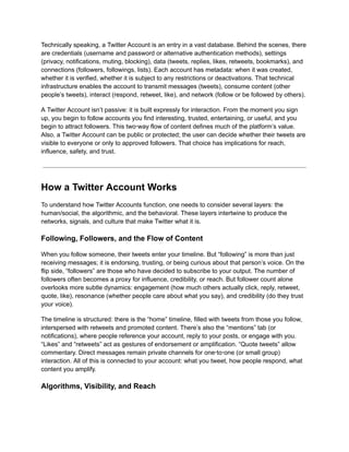 Technically speaking, a Twitter Account is an entry in a vast database. Behind the scenes, there
are credentials (username and password or alternative authentication methods), settings
(privacy, notifications, muting, blocking), data (tweets, replies, likes, retweets, bookmarks), and
connections (followers, followings, lists). Each account has metadata: when it was created,
whether it is verified, whether it is subject to any restrictions or deactivations. That technical
infrastructure enables the account to transmit messages (tweets), consume content (other
people’s tweets), interact (respond, retweet, like), and network (follow or be followed by others).
A Twitter Account isn’t passive: it is built expressly for interaction. From the moment you sign
up, you begin to follow accounts you find interesting, trusted, entertaining, or useful, and you
begin to attract followers. This two‑way flow of content defines much of the platform’s value.
Also, a Twitter Account can be public or protected; the user can decide whether their tweets are
visible to everyone or only to approved followers. That choice has implications for reach,
influence, safety, and trust.
How a Twitter Account Works
To understand how Twitter Accounts function, one needs to consider several layers: the
human/social, the algorithmic, and the behavioral. These layers intertwine to produce the
networks, signals, and culture that make Twitter what it is.
Following, Followers, and the Flow of Content
When you follow someone, their tweets enter your timeline. But “following” is more than just
receiving messages; it is endorsing, trusting, or being curious about that person’s voice. On the
flip side, “followers” are those who have decided to subscribe to your output. The number of
followers often becomes a proxy for influence, credibility, or reach. But follower count alone
overlooks more subtle dynamics: engagement (how much others actually click, reply, retweet,
quote, like), resonance (whether people care about what you say), and credibility (do they trust
your voice).
The timeline is structured: there is the “home” timeline, filled with tweets from those you follow,
interspersed with retweets and promoted content. There’s also the “mentions” tab (or
notifications), where people reference your account, reply to your posts, or engage with you.
“Likes” and “retweets” act as gestures of endorsement or amplification. “Quote tweets” allow
commentary. Direct messages remain private channels for one‑to‑one (or small group)
interaction. All of this is connected to your account: what you tweet, how people respond, what
content you amplify.
Algorithms, Visibility, and Reach
 