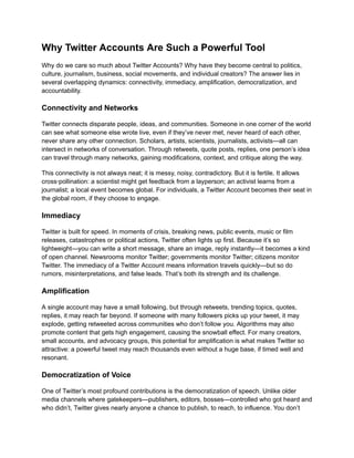 Why Twitter Accounts Are Such a Powerful Tool
Why do we care so much about Twitter Accounts? Why have they become central to politics,
culture, journalism, business, social movements, and individual creators? The answer lies in
several overlapping dynamics: connectivity, immediacy, amplification, democratization, and
accountability.
Connectivity and Networks
Twitter connects disparate people, ideas, and communities. Someone in one corner of the world
can see what someone else wrote live, even if they’ve never met, never heard of each other,
never share any other connection. Scholars, artists, scientists, journalists, activists—all can
intersect in networks of conversation. Through retweets, quote posts, replies, one person’s idea
can travel through many networks, gaining modifications, context, and critique along the way.
This connectivity is not always neat; it is messy, noisy, contradictory. But it is fertile. It allows
cross‑pollination: a scientist might get feedback from a layperson; an activist learns from a
journalist; a local event becomes global. For individuals, a Twitter Account becomes their seat in
the global room, if they choose to engage.
Immediacy
Twitter is built for speed. In moments of crisis, breaking news, public events, music or film
releases, catastrophes or political actions, Twitter often lights up first. Because it’s so
lightweight—you can write a short message, share an image, reply instantly—it becomes a kind
of open channel. Newsrooms monitor Twitter; governments monitor Twitter; citizens monitor
Twitter. The immediacy of a Twitter Account means information travels quickly—but so do
rumors, misinterpretations, and false leads. That’s both its strength and its challenge.
Amplification
A single account may have a small following, but through retweets, trending topics, quotes,
replies, it may reach far beyond. If someone with many followers picks up your tweet, it may
explode, getting retweeted across communities who don’t follow you. Algorithms may also
promote content that gets high engagement, causing the snowball effect. For many creators,
small accounts, and advocacy groups, this potential for amplification is what makes Twitter so
attractive: a powerful tweet may reach thousands even without a huge base, if timed well and
resonant.
Democratization of Voice
One of Twitter’s most profound contributions is the democratization of speech. Unlike older
media channels where gatekeepers—publishers, editors, bosses—controlled who got heard and
who didn’t, Twitter gives nearly anyone a chance to publish, to reach, to influence. You don’t
 