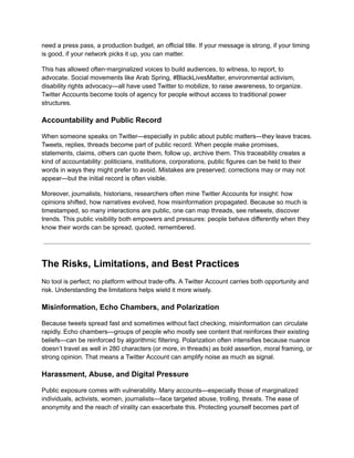 need a press pass, a production budget, an official title. If your message is strong, if your timing
is good, if your network picks it up, you can matter.
This has allowed often‑marginalized voices to build audiences, to witness, to report, to
advocate. Social movements like Arab Spring, #BlackLivesMatter, environmental activism,
disability rights advocacy—all have used Twitter to mobilize, to raise awareness, to organize.
Twitter Accounts become tools of agency for people without access to traditional power
structures.
Accountability and Public Record
When someone speaks on Twitter—especially in public about public matters—they leave traces.
Tweets, replies, threads become part of public record. When people make promises,
statements, claims, others can quote them, follow up, archive them. This traceability creates a
kind of accountability: politicians, institutions, corporations, public figures can be held to their
words in ways they might prefer to avoid. Mistakes are preserved; corrections may or may not
appear—but the initial record is often visible.
Moreover, journalists, historians, researchers often mine Twitter Accounts for insight: how
opinions shifted, how narratives evolved, how misinformation propagated. Because so much is
timestamped, so many interactions are public, one can map threads, see retweets, discover
trends. This public visibility both empowers and pressures: people behave differently when they
know their words can be spread, quoted, remembered.
The Risks, Limitations, and Best Practices
No tool is perfect; no platform without trade‑offs. A Twitter Account carries both opportunity and
risk. Understanding the limitations helps wield it more wisely.
Misinformation, Echo Chambers, and Polarization
Because tweets spread fast and sometimes without fact checking, misinformation can circulate
rapidly. Echo chambers—groups of people who mostly see content that reinforces their existing
beliefs—can be reinforced by algorithmic filtering. Polarization often intensifies because nuance
doesn’t travel as well in 280 characters (or more, in threads) as bold assertion, moral framing, or
strong opinion. That means a Twitter Account can amplify noise as much as signal.
Harassment, Abuse, and Digital Pressure
Public exposure comes with vulnerability. Many accounts—especially those of marginalized
individuals, activists, women, journalists—face targeted abuse, trolling, threats. The ease of
anonymity and the reach of virality can exacerbate this. Protecting yourself becomes part of
 