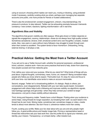 using an account: choosing which replies can reach you, muting or blocking, using protected
mode if necessary, carefully curating what you share, perhaps even managing two separate
accounts (one public, one more private for friends or trusted collaborators).
There’s also the emotional toll: constant engagement, criticism, misunderstandings, the
pressure to produce, to stay relevant. Twitter can be exhausting precisely because it demands
constancy—new content, reactions, fighting misinformation—all in real time.
Algorithmic Bias and Visibility
The algorithms that govern visibility are often opaque. What gets shown or hidden depends on
signals like engagement, recency, relationships—these do not always favor high‑quality content.
Sometimes sensational, divisive, brief, emotional content wins over thoughtful, complex, modest
posts. Also, new users or users without many followers may struggle to break through even
when their content is excellent. The system tends to favor momentum. Onboarding, timing,
external sharing—it all plays a role.
Practical Advice: Getting the Most from a Twitter Account
If you set out to use a Twitter Account well—whether for personal expression, professional
brand, activism, creative work—here are some practices that tend to help, drawn from observing
how people succeed and how networks grow.
First, define your voice and your purpose. What do you stand for? What kinds of things will you
post about: original thoughts, commentary, news, humor, art, research? Being consistent helps
people who follow you know what to expect. That builds trust. It’s okay for voice and focus to
shift over time—but identifiable voice tends to make an account memorable.
Second, engage. Twitter isn’t a broadcasting platform; it’s dialogic. Reply to others, join
conversations, even disagreements. Retweet with your own take (quote tweet). Consistent
engagement with others helps build a following and improves visibility via algorithmic signals.
Use hashtags sparingly and genuinely—when they help connect your content to larger
discussions—not just to chase visibility without relevance.
Third, timing and frequency matter. Tweets have a short lifespan. Posting when your audience is
active helps. Using threads for longer exposition, but breaking them well—so each tweet in the
thread has its own hook. Mixing media: sometimes text, sometimes images or video—media
tends to attract more attention. But don’t force it; coherence matters more than variety.
Fourth, curating your profile. Make your bio clear about who you are and why people might
follow you. A good profile picture and header image help. Pinning a representative tweet or
thread lets newcomers see your best work first. Use the profile bio to signal your interests, your
identity, your mission. Transparency—or at least clarity—often breeds trust.
 