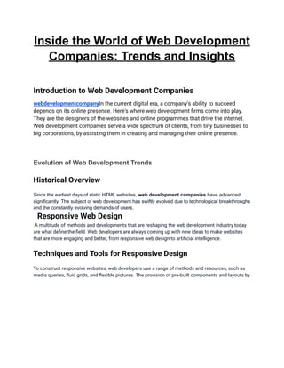 Inside the World of Web Development
Companies: Trends and Insights
Introduction to Web Development Companies
webdevelopmentcompanyIn the current digital era, a company's ability to succeed
depends on its online presence. Here's where web development firms come into play.
They are the designers of the websites and online programmes that drive the internet.
Web development companies serve a wide spectrum of clients, from tiny businesses to
big corporations, by assisting them in creating and managing their online presence.
Evolution of Web Development Trends
Historical Overview
Since the earliest days of static HTML websites, web development companies have advanced
significantly. The subject of web development has swiftly evolved due to technological breakthroughs
and the constantly evolving demands of users.
Responsive Web Design
.A multitude of methods and developments that are reshaping the web development industry today
are what define the field. Web developers are always coming up with new ideas to make websites
that are more engaging and better, from responsive web design to artificial intelligence.
Techniques and Tools for Responsive Design
To construct responsive websites, web developers use a range of methods and resources, such as
media queries, fluid grids, and flexible pictures. The provision of pre-built components and layouts by
 