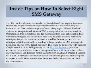 Inside Tips on How To Select Right
SMS Gateway
Over the last few decades the number of Smartphone’s has rapidly increased.
Most of the people choose Smartphone’s/Mobiles that have wide range of
features to use. Hence the enterprises/firms belonging to different kinds of
business sectors preferred, to use of SMS messages for products or services
promotion. In this competitive age the businesses/firm uses different kinds of
marketing strategies. Bulk SMS messages are one of the effective marketing
techniques for product/service promotion used by the enterprises. It is the
technique related specifically to sending of large number of SMS messages to
the mobile phones of the target customer. This could be done only with the help
of right selection of an SMS gateway server. Bulk SMS gateway provides
services as the portal that connects enterprises/firms with the mobiles of their
target customers via different mobile carriers such as AT&T, Sprint and Verizon
etc. It is an integral part of communication. So an SMS gateway provider plays
an important role for communication between the business firms and their
target customers.
 