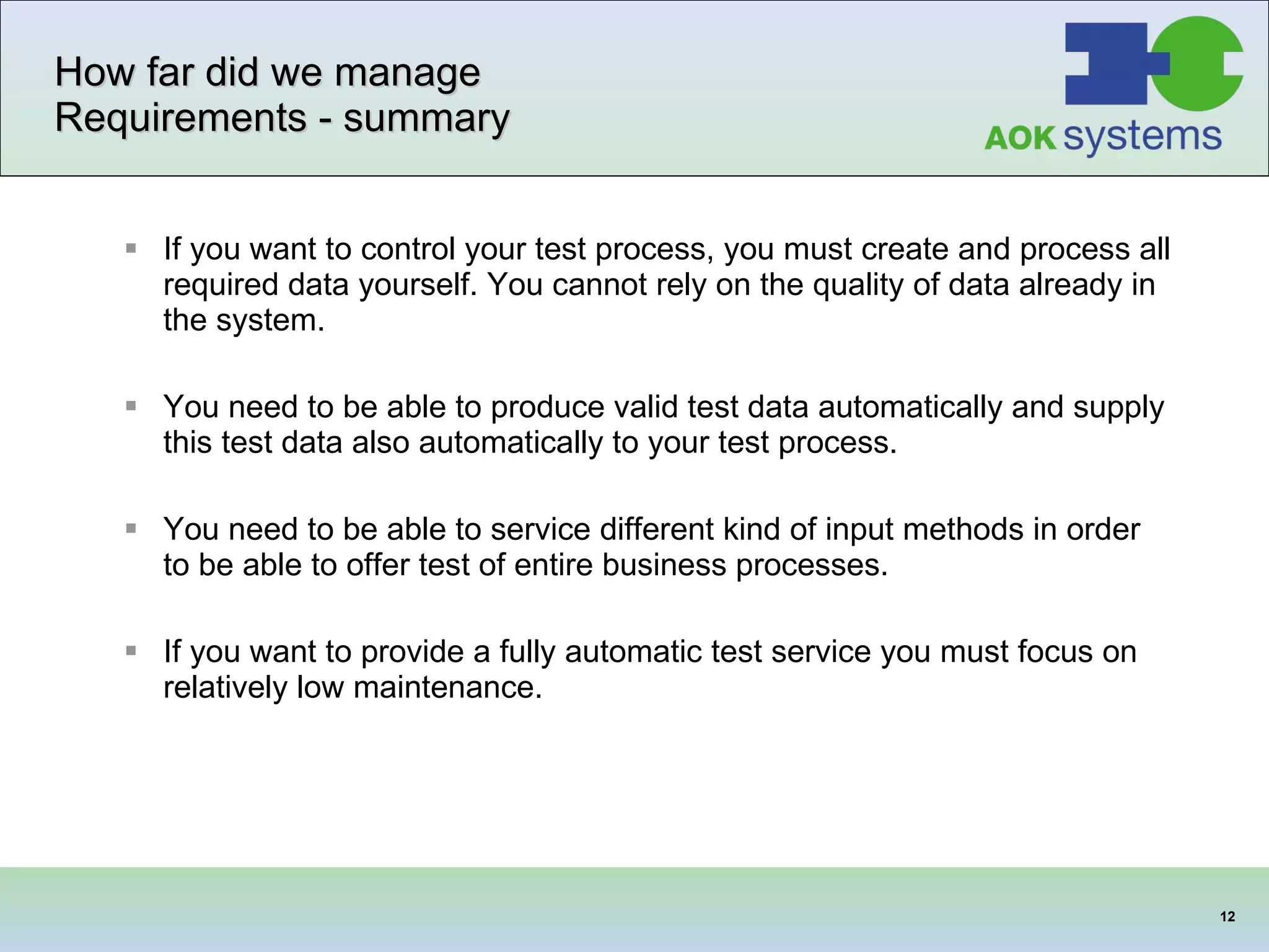 How far did we manage Requirements - summary If you want to control your test process, you must create and process all required data yourself. You cannot rely on the quality of data already in the system. You need to be able to produce valid test data automatically and supply this test data also automatically to your test process. You need to be able to service different kind of input methods in order to be able to offer test of entire business  processes . If you want to provide a fully automatic test service you must focus on relatively low maintenance. 