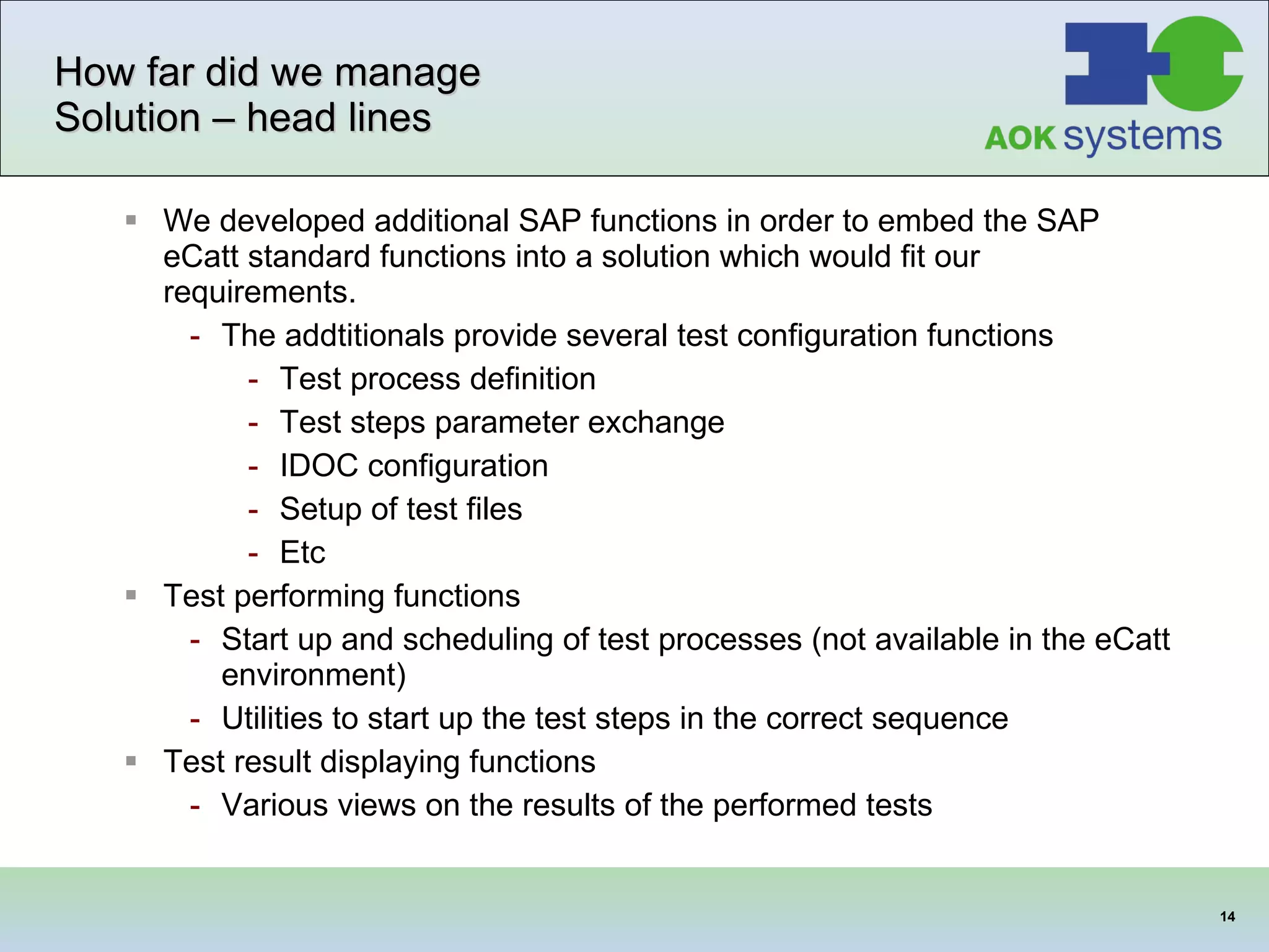 How far did we manage Solution – head lines We developed additional SAP functions in order to embed the SAP eCatt standard functions into a solution which would fit our requirements. The addtitionals provide several test configuration functions Test process definition Test steps parameter exchange IDOC configuration Setup of test files Etc Test performing functions Start up and scheduling of test processes (not available in the eCatt environment) Utilities to start up the test steps in the correct sequence Test result displaying functions Various views on the results of the performed tests 
