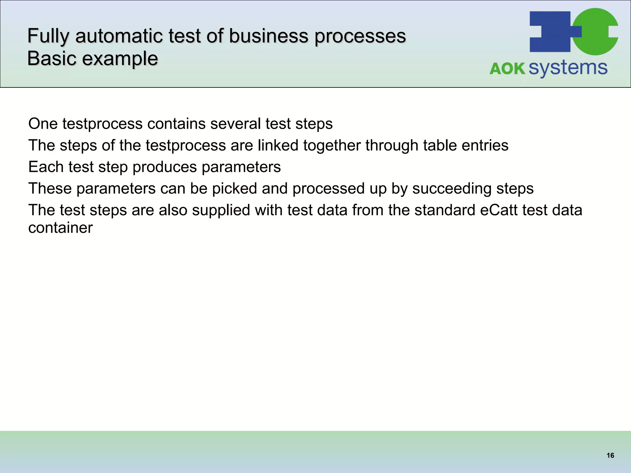 Fully automatic test of business processes Basic example One testprocess contains several test steps The steps of the testprocess are linked together through table entries Each test step produces parameters These parameters can be picked and processed up by succeeding steps  The test steps are also supplied with test data from the standard eCatt test data container 