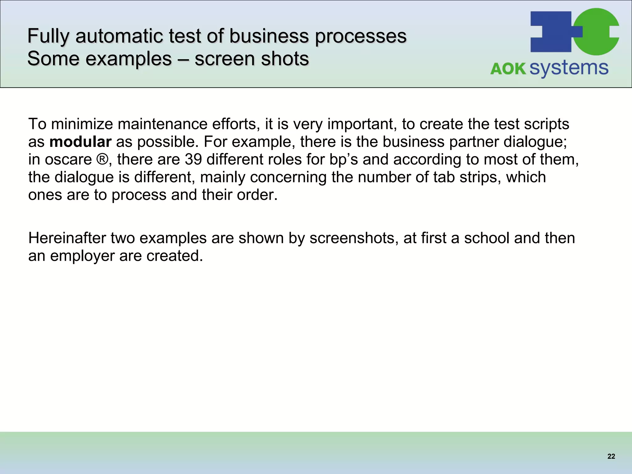 Fully automatic test of business processes Some examples – screen shots To minimize maintenance efforts, it is very important, to create the test scripts as  modular  as possible. For example, there is the business partner dialogue; in oscare ®, there are 39 different roles for bp’s and according to most of them, the dialogue is different, mainly concerning the number of tab strips, which ones are to process and their order.  Hereinafter two examples are shown by screenshots, at first a school and then an employer are created.  