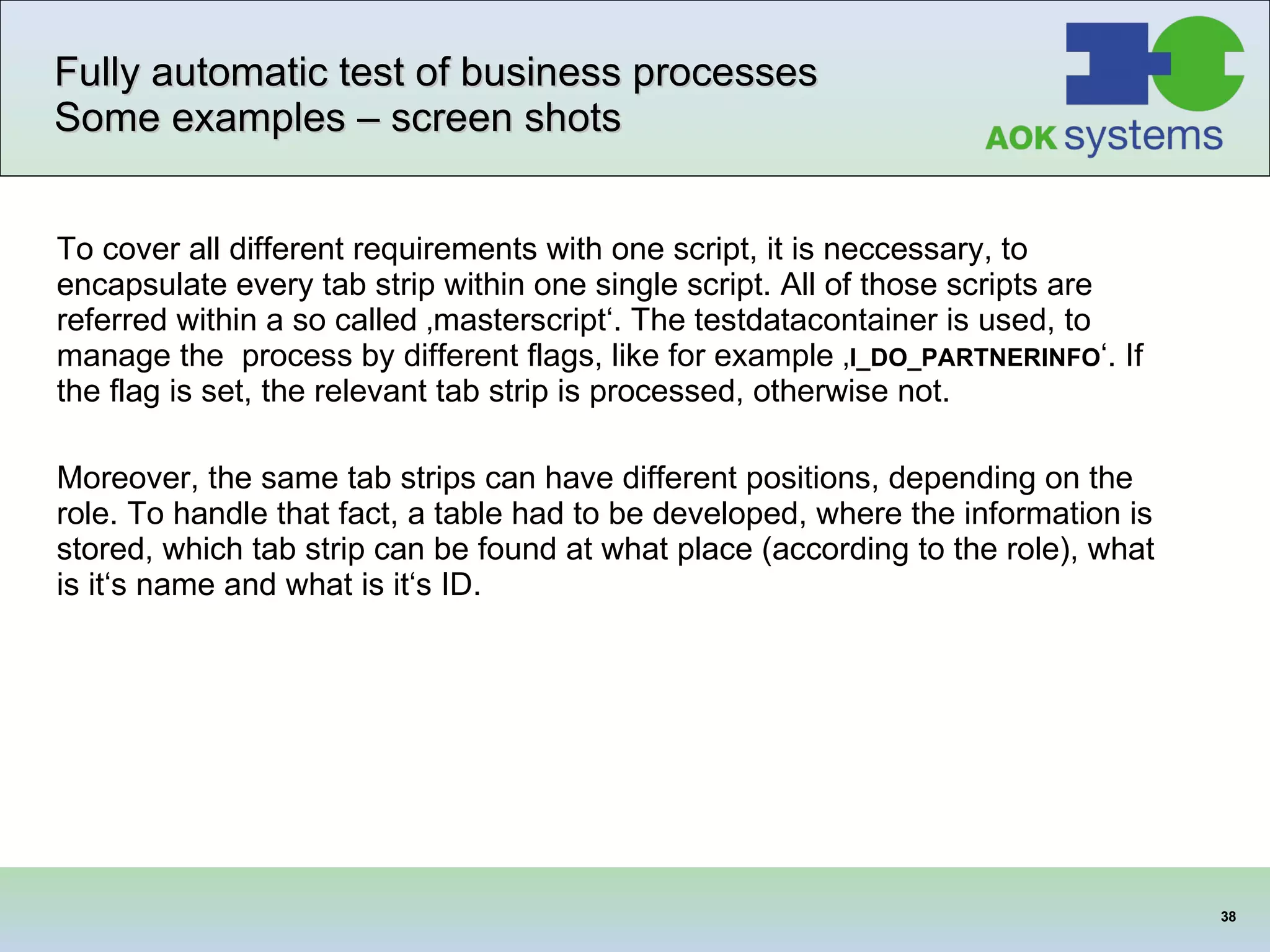 Fully automatic test of business processes Some examples – screen shots To cover all different requirements with one script, it is neccessary, to encapsulate every tab strip within one single script. All of those scripts are referred within a so called ‚masterscript‘. The testdatacontainer is used, to manage the  process by different flags, like for example ‚ I_DO_PARTNERINFO ‘. If the flag is set, the relevant tab strip is processed, otherwise not.  Moreover, the same tab strips can have different positions, depending on the role. To handle that fact, a table had to be developed, where the information is stored, which tab strip can be found at what place (according to the role), what is it‘s name and what is it‘s ID.  