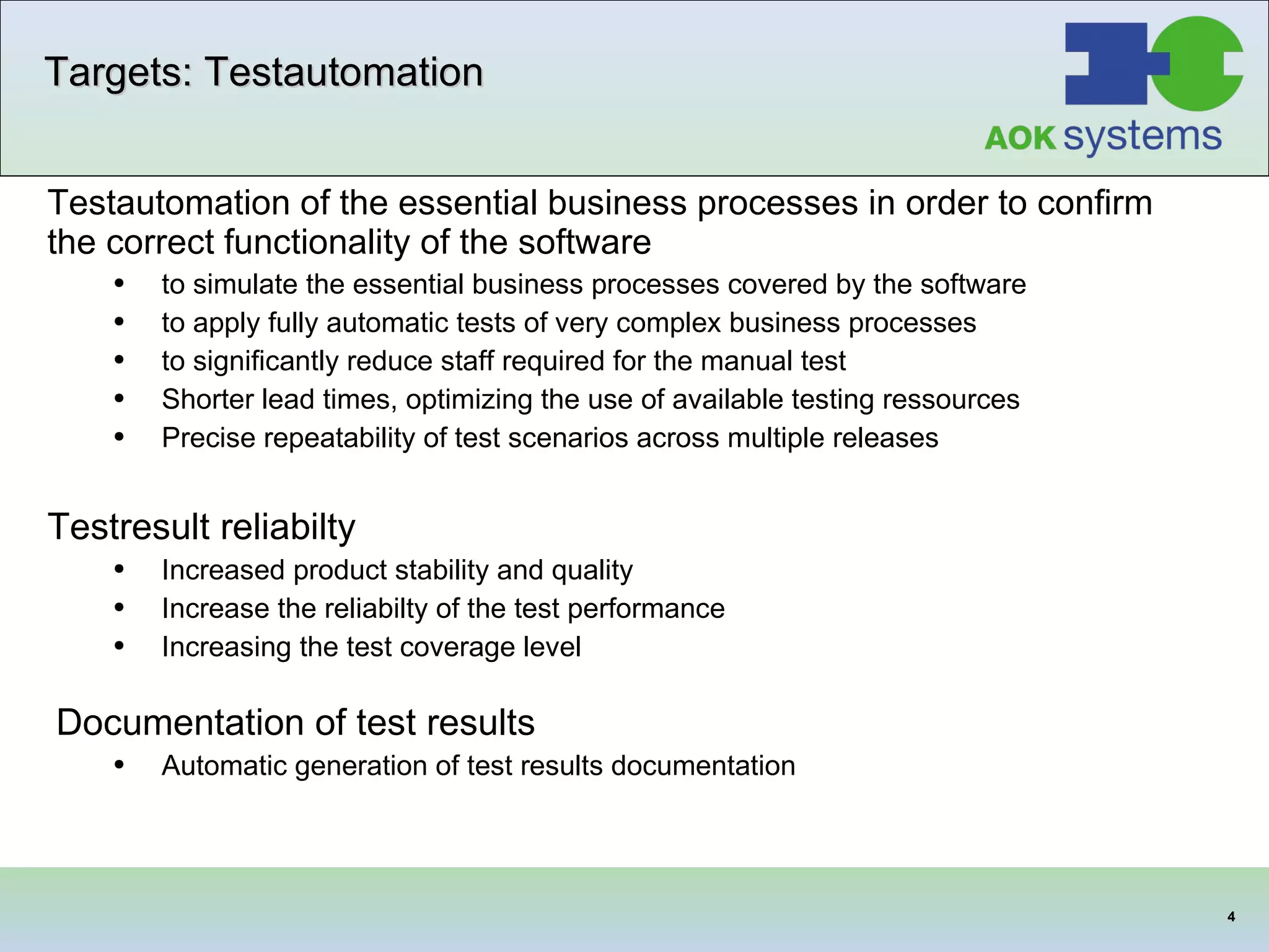 Targets: Testautomation Testautomation of the essential business processes in order to confirm the correct functionality of the software to simulate the essential business processes covered by the software to apply fully automatic tests of very complex business processes to significantly reduce staff  required  for the manual test   Shorter lead times, optimizing the use of available testing ressources Precise repeatability of test scenarios across multiple releases  Testresult reliabilty Increased product stability and quality Increase the reliabilty of the test performance Increasing the test coverage level  Documentation of test results   Automatic generation of test results documentation  