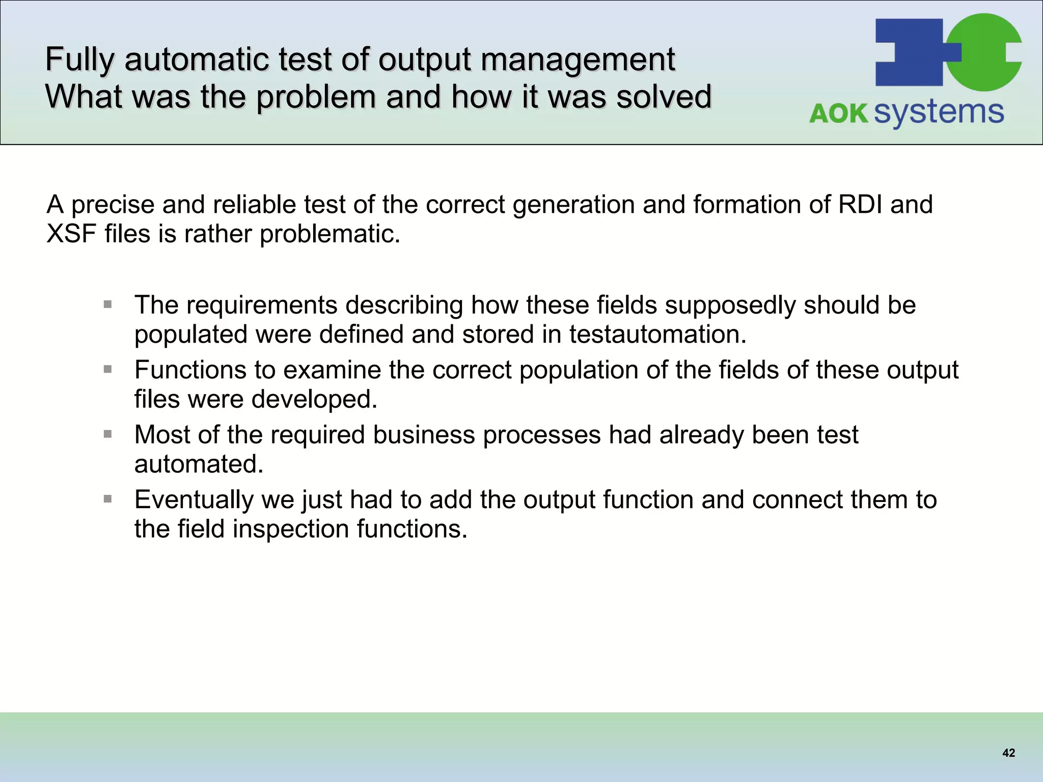 Fully automatic test of output management  What was the problem and how it was solved A precise and reliable test of the correct generation and formation of RDI and XSF files is rather problematic.   The requirements describing how these fields supposedly should be populated were defined and stored in testautomation. Functions to examine the correct population of the fields of these output files were developed. Most of the required business processes had already been test automated. Eventually we just had to add the output function and connect them to the field inspection functions. 