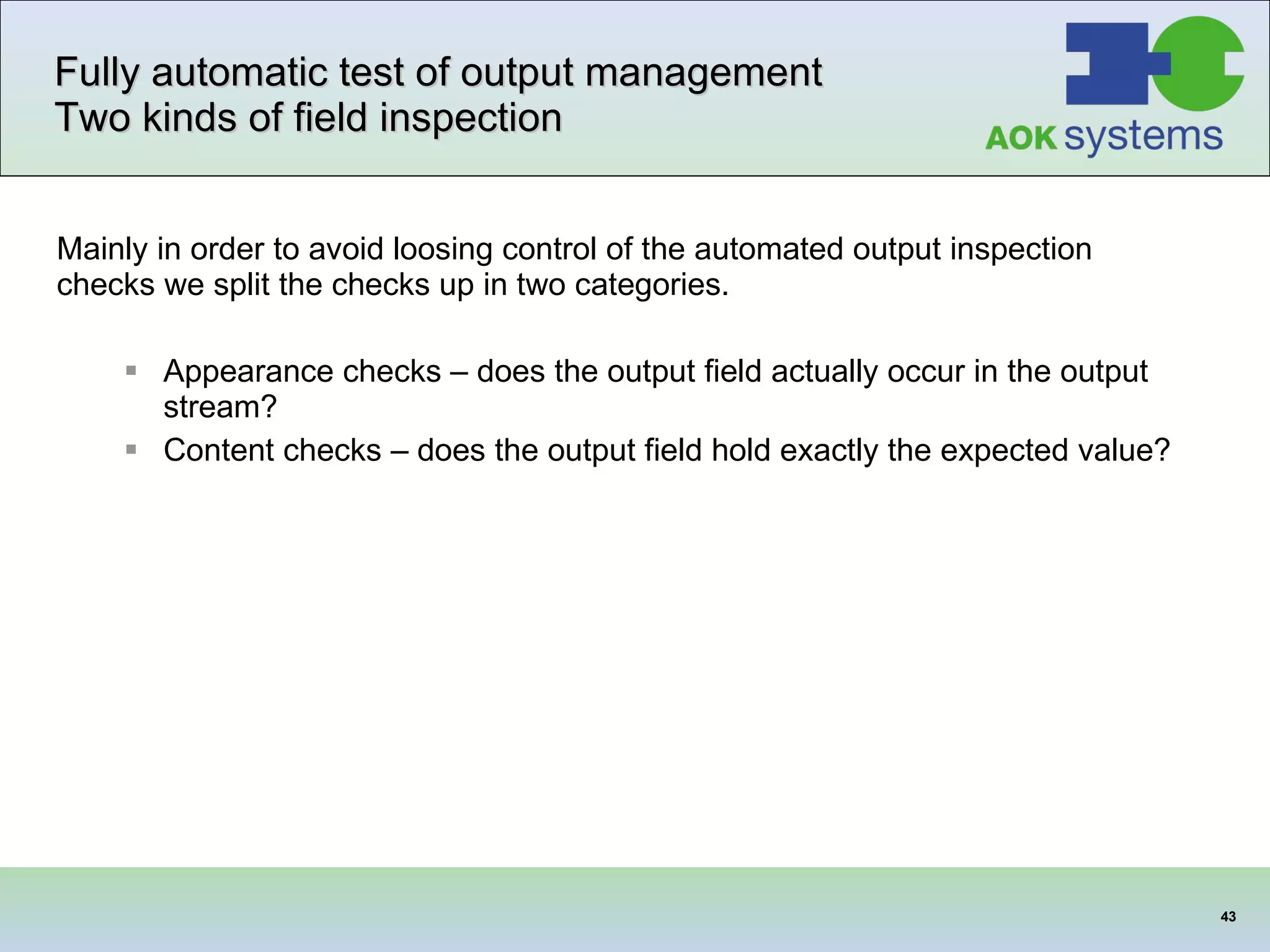Fully automatic test of output management  Two kinds of field inspection Mainly in order to avoid loosing control of the automated output inspection checks we split the checks up in two categories.   Appearance checks – does the output field actually occur in the output stream? Content checks – does the output field hold exactly the expected value?  