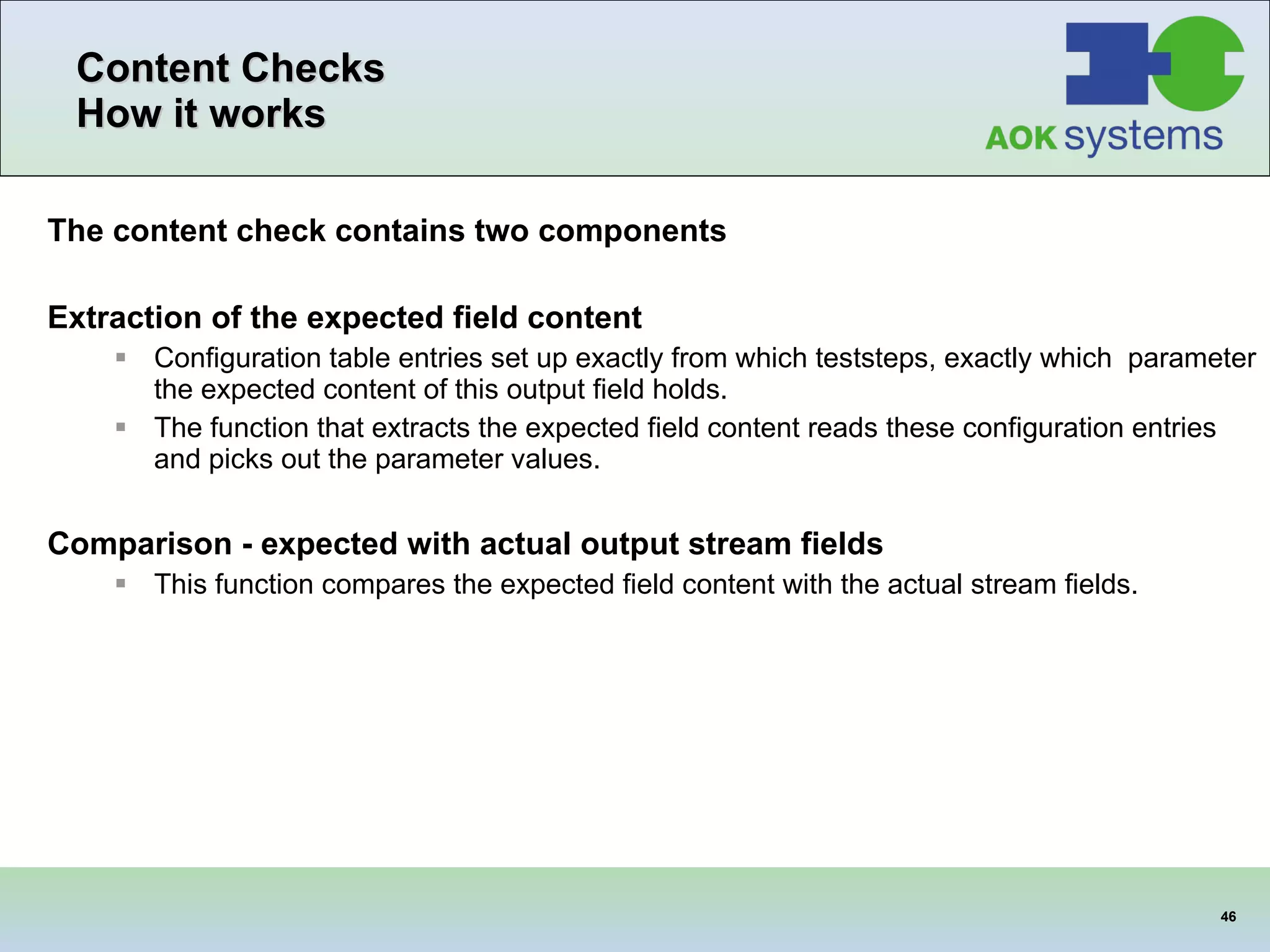 Content Checks How it works The content check contains two components Extraction of the expected field content Configuration table entries set up exactly from which teststeps, exactly which  parameter the expected content of this output field holds. The function that extracts the expected field content reads these configuration entries and picks out the parameter values. Comparison - expected with actual output stream fields This function compares the expected field content with the actual stream fields. 