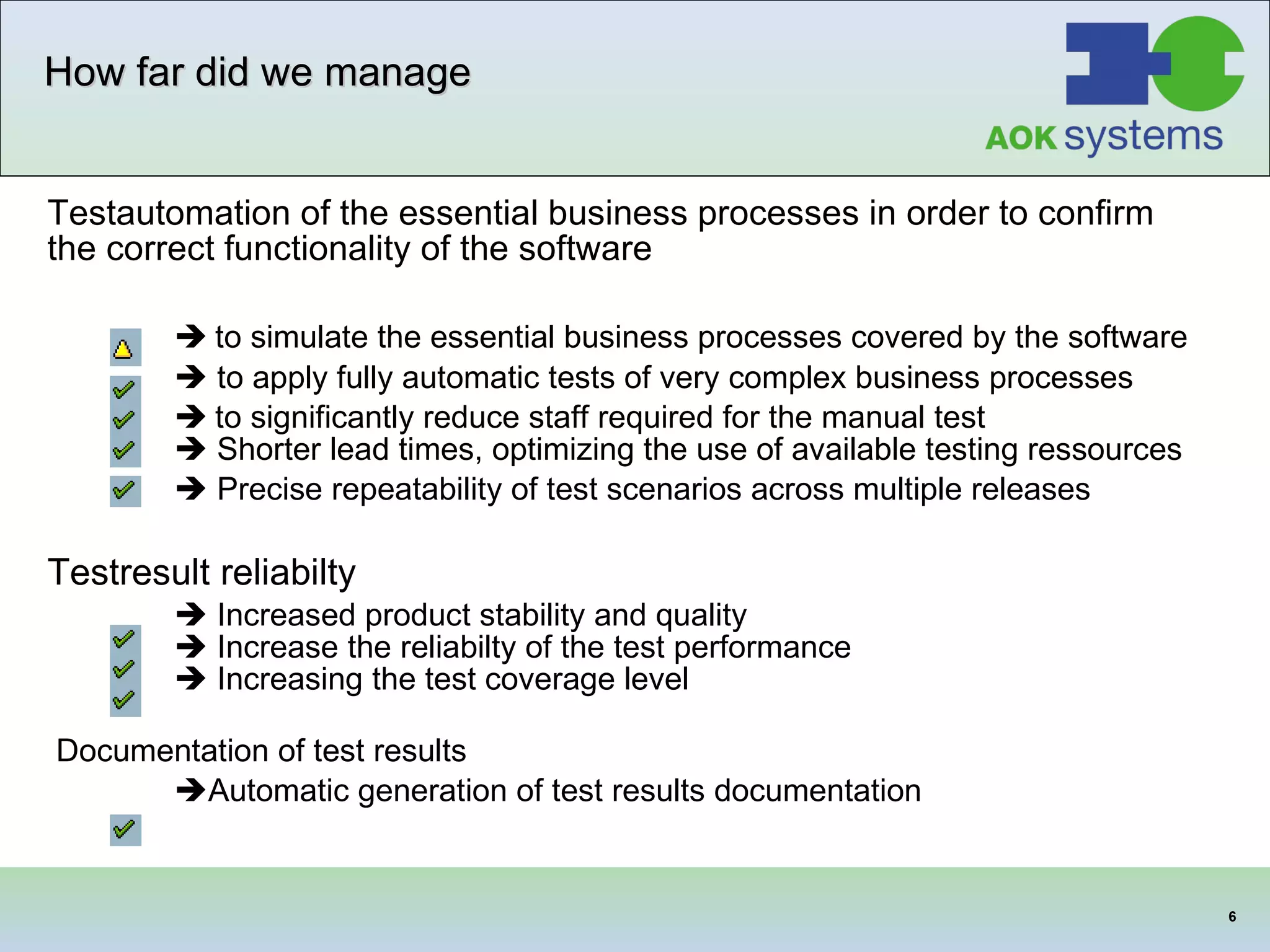 How far did we manage Testautomation of the essential business processes in order to confirm the correct functionality of the software    to simulate the essential business processes covered by the software    to apply fully automatic tests of very complex business processes    to significantly reduce staff required for the manual test     Shorter lead times, optimizing the use of available testing ressources    Precise repeatability of test scenarios across multiple releases   Testresult reliabilty    Increased product stability and quality    Increase the reliabilty of the test performance    Increasing the test coverage level  Documentation of test results   Automatic generation of test results documentation   