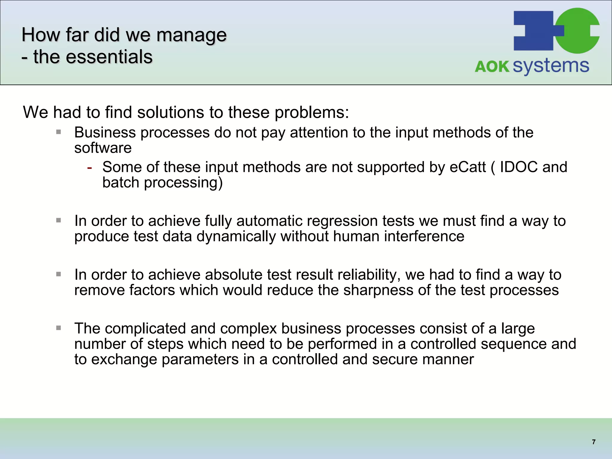 How far did we manage - the essentials We had to find solutions to these problems: Business processes do not pay attention to the input methods of the software Some of these input methods are not supported by eCatt ( IDOC and batch processing)  In order to achieve fully automatic regression tests we must find a way to produce test data dynamically without human interference In order to achieve absolute test result reliability, we had to find a way to remove factors which would reduce the sharpness of the test processes The complicated and complex business processes consist of a large number of steps which need to be performed in a controlled sequence and to exchange parameters in a controlled and secure manner 