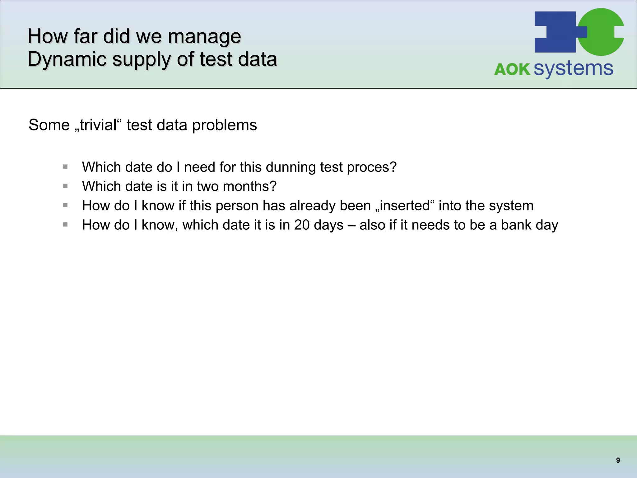 How far did we manage Dynamic supply of test data Some „trivial“ test data problems Which date do I need for this dunning test proces? Which date is it in two months? How do I know if this person has already been „inserted“ into the system How do I know, which date it is in 20 days – also if it needs to be a bank day  
