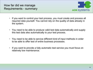 How far did we manage Requirements - summary If you want to control your test process, you must create and process all required data yourself. You cannot rely on the quality of data already in the system. You need to be able to produce valid test data automatically and supply this test data also automatically to your test process. You need to be able to service different kind of input methods in order to be able to offer test of entire business  processes . If you want to provide a fully automatic test service you must focus on relatively low maintenance. 