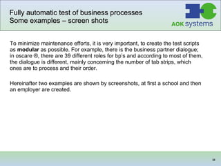 Fully automatic test of business processes Some examples – screen shots To minimize maintenance efforts, it is very important, to create the test scripts as  modular  as possible. For example, there is the business partner dialogue; in oscare ®, there are 39 different roles for bp’s and according to most of them, the dialogue is different, mainly concerning the number of tab strips, which ones are to process and their order.  Hereinafter two examples are shown by screenshots, at first a school and then an employer are created.  