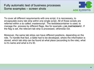 Fully automatic test of business processes Some examples – screen shots To cover all different requirements with one script, it is neccessary, to encapsulate every tab strip within one single script. All of those scripts are referred within a so called ‚masterscript‘. The testdatacontainer is used, to manage the  process by different flags, like for example ‚ I_DO_PARTNERINFO ‘. If the flag is set, the relevant tab strip is processed, otherwise not.  Moreover, the same tab strips can have different positions, depending on the role. To handle that fact, a table had to be developed, where the information is stored, which tab strip can be found at what place (according to the role), what is it‘s name and what is it‘s ID.  