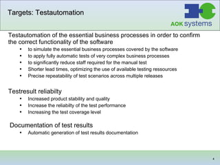 Targets: Testautomation Testautomation of the essential business processes in order to confirm the correct functionality of the software to simulate the essential business processes covered by the software to apply fully automatic tests of very complex business processes to significantly reduce staff  required  for the manual test   Shorter lead times, optimizing the use of available testing ressources Precise repeatability of test scenarios across multiple releases  Testresult reliabilty Increased product stability and quality Increase the reliabilty of the test performance Increasing the test coverage level  Documentation of test results   Automatic generation of test results documentation  