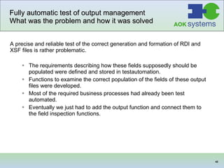 Fully automatic test of output management  What was the problem and how it was solved A precise and reliable test of the correct generation and formation of RDI and XSF files is rather problematic.   The requirements describing how these fields supposedly should be populated were defined and stored in testautomation. Functions to examine the correct population of the fields of these output files were developed. Most of the required business processes had already been test automated. Eventually we just had to add the output function and connect them to the field inspection functions. 