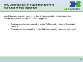 Fully automatic test of output management  Two kinds of field inspection Mainly in order to avoid loosing control of the automated output inspection checks we split the checks up in two categories.   Appearance checks – does the output field actually occur in the output stream? Content checks – does the output field hold exactly the expected value?  