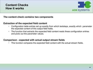 Content Checks How it works The content check contains two components Extraction of the expected field content Configuration table entries set up exactly from which teststeps, exactly which  parameter the expected content of this output field holds. The function that extracts the expected field content reads these configuration entries and picks out the parameter values. Comparison - expected with actual output stream fields This function compares the expected field content with the actual stream fields. 
