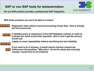 No non SAP product provides a professional SAP integration With these products you won‘t be able to conduct Regression tests without manual processing of test data - (this is already the first knock-out)   A detailed query or inspection of the SAP Database content, in order to evaluate the result of yout test operation. (this is how it got the second  knock-out)   supply an exact repeatability without sacrifizing the test reliability If you want to try it anyway, it would require extreme ressources, furthermore the question: "Why don‘t  we do the whole test manually anyway" would have to be answered   SAP or non SAP tools for testautomation   