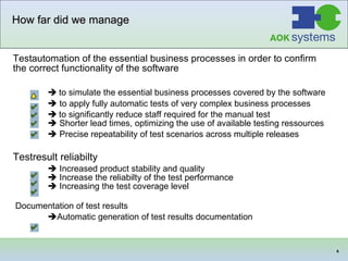 How far did we manage Testautomation of the essential business processes in order to confirm the correct functionality of the software    to simulate the essential business processes covered by the software    to apply fully automatic tests of very complex business processes    to significantly reduce staff required for the manual test     Shorter lead times, optimizing the use of available testing ressources    Precise repeatability of test scenarios across multiple releases   Testresult reliabilty    Increased product stability and quality    Increase the reliabilty of the test performance    Increasing the test coverage level  Documentation of test results   Automatic generation of test results documentation   