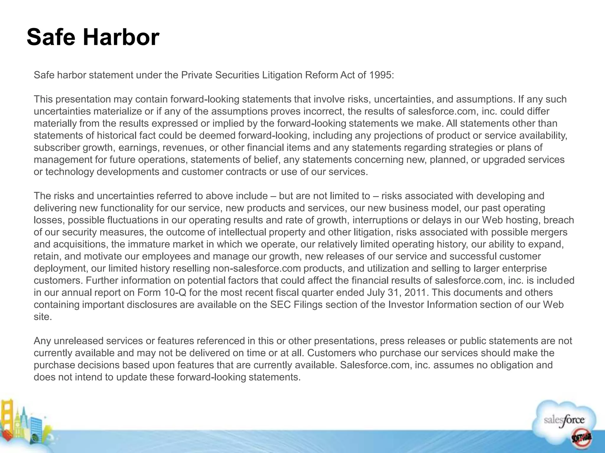 Safe HarborSafe harbor statement under the Private Securities Litigation Reform Act of 1995:This presentation may contain forward-looking statements that involve risks, uncertainties, and assumptions. If any such uncertainties materialize or if any of the assumptions proves incorrect, the results of salesforce.com, inc. could differ materially from the results expressed or implied by the forward-looking statements we make. All statements other than statements of historical fact could be deemed forward-looking, including any projections of product or service availability, subscriber growth, earnings, revenues, or other financial items and any statements regarding strategies or plans of management for future operations, statements of belief, any statements concerning new, planned, or upgraded services or technology developments and customer contracts or use of our services.The risks and uncertainties referred to above include – but are not limited to – risks associated with developing and delivering new functionality for our service, new products and services, our new business model, our past operating losses, possible fluctuations in our operating results and rate of growth, interruptions or delays in our Web hosting, breach of our security measures, the outcome of intellectual property and other litigation, risks associated with possible mergers and acquisitions, the immature market in which we operate, our relatively limited operating history, our ability to expand, retain, and motivate our employees and manage our growth, new releases of our service and successful customer deployment, our limited history reselling non-salesforce.com products, and utilization and selling to larger enterprise customers. Further information on potential factors that could affect the financial results of salesforce.com, inc. is included in our annual report on Form 10-Q for the most recent fiscal quarter ended July 31, 2011. This documents and others containing important disclosures are available on the SEC Filings section of the Investor Information section of our Web site.Any unreleased services or features referenced in this or other presentations, press releases or public statements are not currently available and may not be delivered on time or at all. Customers who purchase our services should make the purchase decisions based upon features that are currently available. Salesforce.com, inc. assumes no obligation and does not intend to update these forward-looking statements.