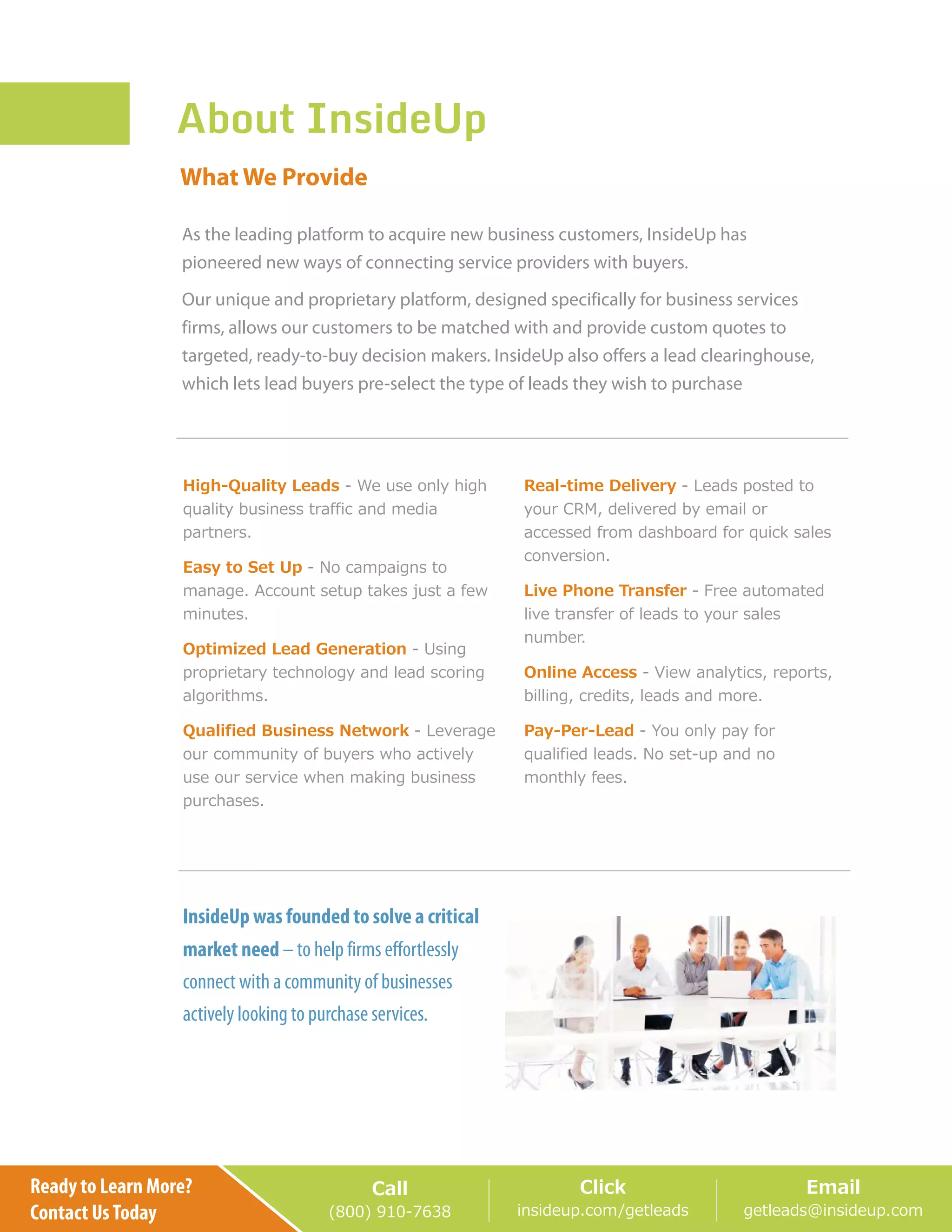 About InsideUp
High-Quality Leads
Easy to Set Up
Optimized Lead Generation
Pay-Per-LeadQualified Business Network
Real-time Delivery
Live Phone Transfer
Online Access
- We use only high
quality business traffic and media
partners.
- No campaigns to
manage. Account setup takes just a few
minutes.
- Using
proprietary technology and lead scoring
algorithms.
- You only pay for
qualified leads. No set-up and no
monthly fees.
- Leverage
our community of buyers who actively
use our service when making business
purchases.
- Leads posted to
your CRM, delivered by email or
accessed from dashboard for quick sales
conversion.
- Free automated
live transfer of leads to your sales
number.
- View analytics, reports,
billing, credits, leads and more.
InsideUp was founded to solve a critical
market need – to help firms effortlessly
connect with a community of businesses
actively looking to purchase services.
What We Provide
Ready to Learn More?
Contact UsToday
Call
(800) 910-7638
Click
insideup.com/getleads
Email
getleads@insideup.com
As the leading platform to acquire new business customers, InsideUp has
pioneered new ways of connecting service providers with buyers.
Our unique and proprietary platform, designed specifically for business services
firms, allows our customers to be matched with and provide custom quotes to
targeted, ready-to-buy decision makers. InsideUp also offers a lead clearinghouse,
which lets lead buyers pre-select the type of leads they wish to purchase
 