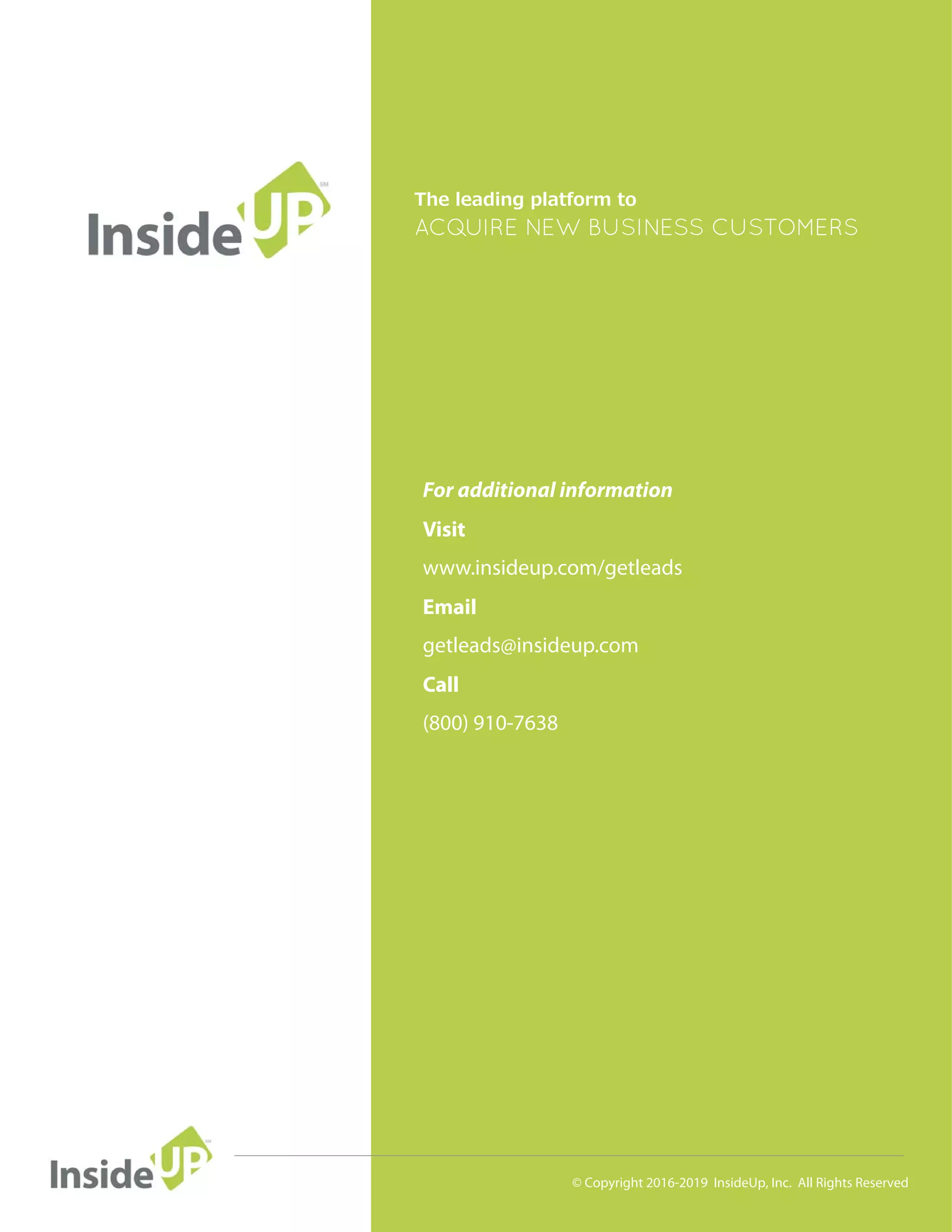 © Copyright 2016-2019 InsideUp, Inc. All Rights Reserved
The leading platform to
ACOUIRE NEW BUSINESS CUSTOMERS/
For additional information
Visit
Email
Call
www.insideup.com/getleads
getleads@insideup.com
(800) 910-7638
 