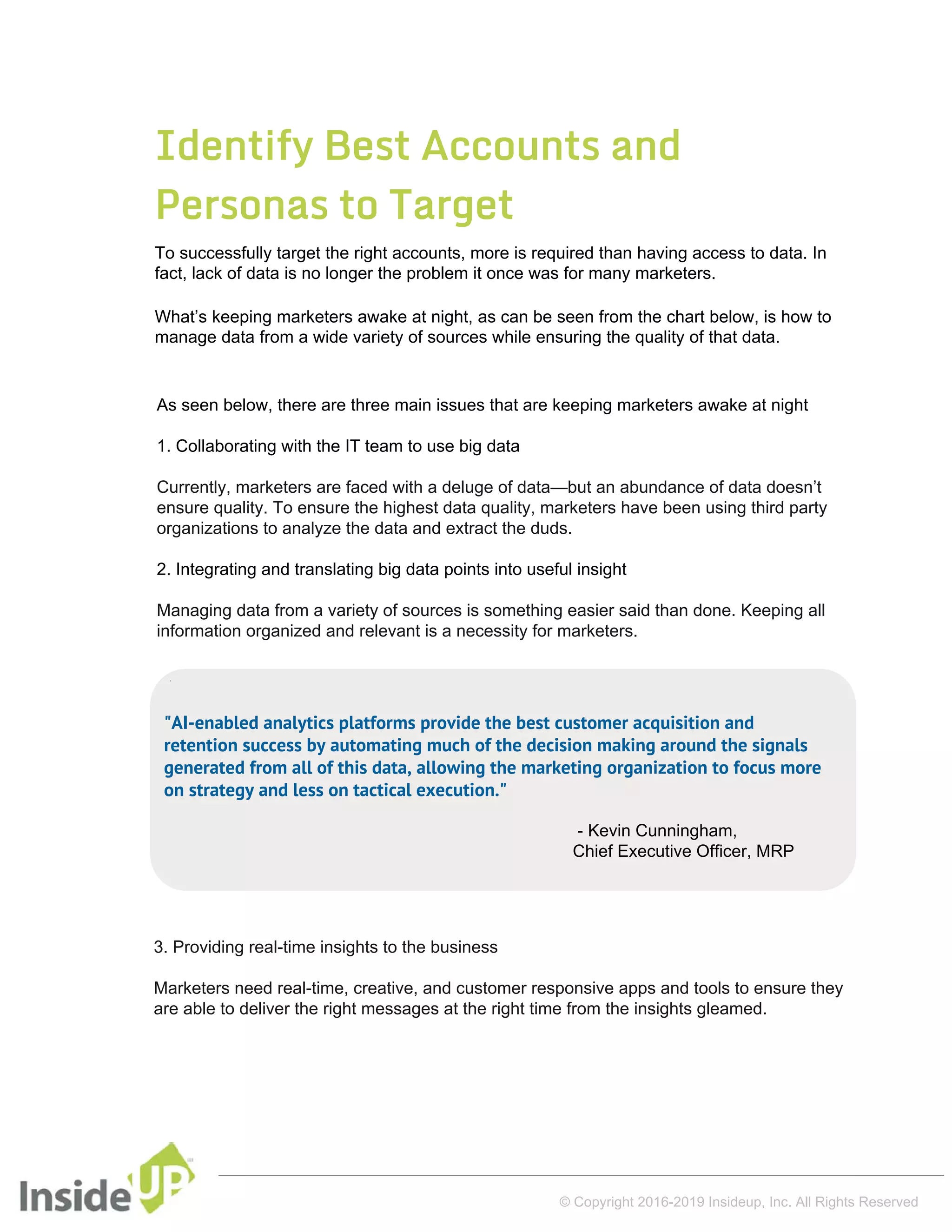 Identify Best Accounts and
Personas to Target
To successfully target the right accounts, more is required than having access to data. In
fact, lack of data is no longer the problem it once was for many marketers.
What’s keeping marketers awake at night, as can be seen from the chart below, is how to
manage data from a wide variety of sources while ensuring the quality of that data.
As seen below, there are three main issues that are keeping marketers awake at night
1. Collaborating with the IT team to use big data
Currently, marketers are faced with a deluge of data—but an abundance of data doesn’t
ensure quality. To ensure the highest data quality, marketers have been using third party
organizations to analyze the data and extract the duds.
2. Integrating and translating big data points into useful insight
Managing data from a variety of sources is something easier said than done. Keeping all
information organized and relevant is a necessity for marketers.
© Copyright 2016-2019 Insideup, Inc. All Rights Reserved
3. Providing real-time insights to the business
Marketers need real-time, creative, and customer responsive apps and tools to ensure they
are able to deliver the right messages at the right time from the insights gleamed.
"AI-enabled analytics platforms provide the best customer acquisition and
retention success by automating much of the decision making around the signals
generated from all of this data, allowing the marketing organization to focus more
on strategy and less on tactical execution."
- Kevin Cunningham,
Chief Executive Officer, MRP
 