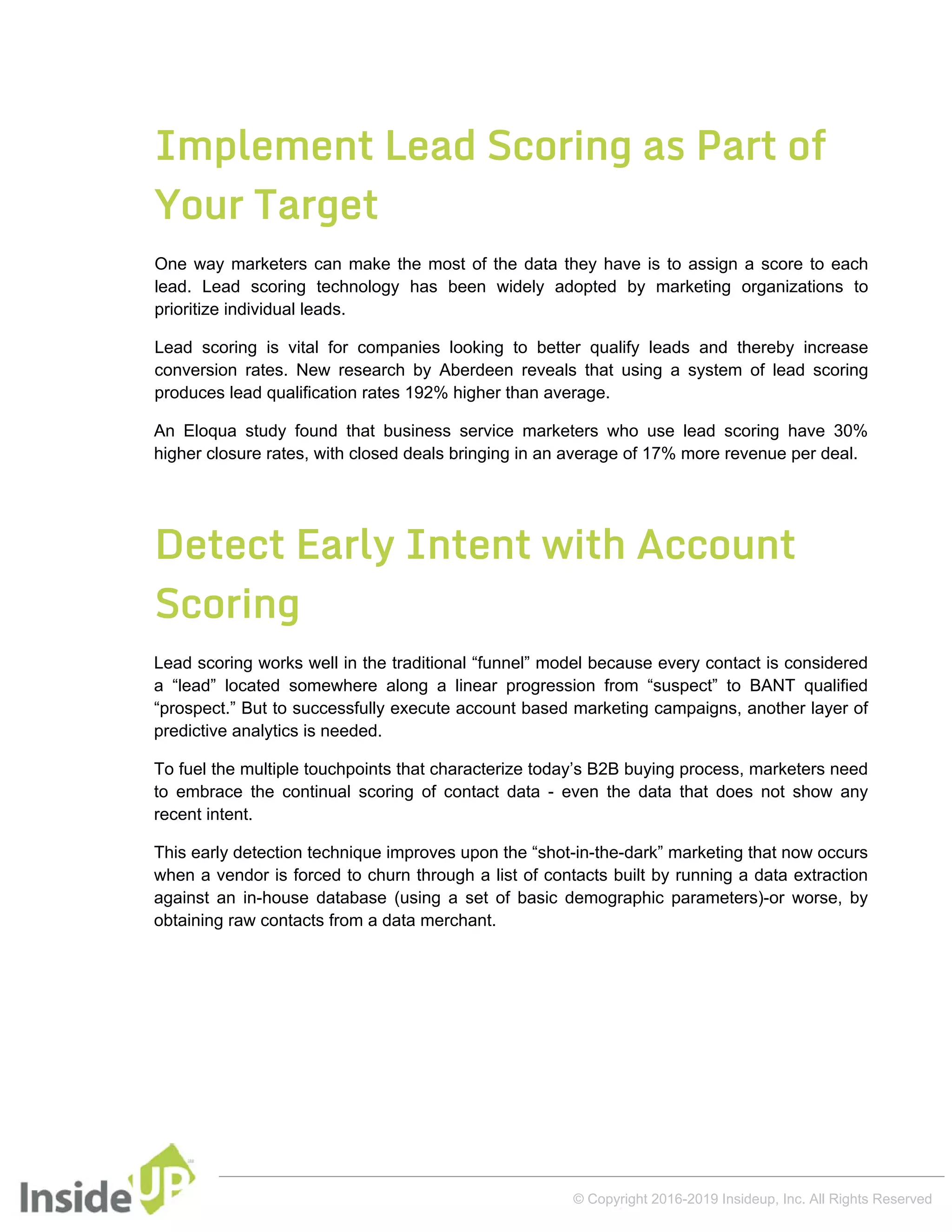Implement Lead Scoring as Part of
Your Target
One way marketers can make the most of the data they have is to assign a score to each
lead. Lead scoring technology has been widely adopted by marketing organizations to
prioritize individual leads.
Lead scoring is vital for companies looking to better qualify leads and thereby increase
conversion rates. New research by Aberdeen reveals that using a system of lead scoring
produces lead qualification rates 192% higher than average.
An Eloqua study found that business service marketers who use lead scoring have 30%
higher closure rates, with closed deals bringing in an average of 17% more revenue per deal.
Detect Early Intent with Account
Scoring
Lead scoring works well in the traditional “funnel” model because every contact is considered
a “lead” located somewhere along a linear progression from “suspect” to BANT qualified
“prospect.” But to successfully execute account based marketing campaigns, another layer of
predictive analytics is needed.
To fuel the multiple touchpoints that characterize today’s B2B buying process, marketers need
to embrace the continual scoring of contact data - even the data that does not show any
recent intent.
This early detection technique improves upon the “shot-in-the-dark” marketing that now occurs
when a vendor is forced to churn through a list of contacts built by running a data extraction
against an in-house database (using a set of basic demographic parameters)-or worse, by
obtaining raw contacts from a data merchant.
© Copyright 2016-2019 Insideup, Inc. All Rights Reserved
 
