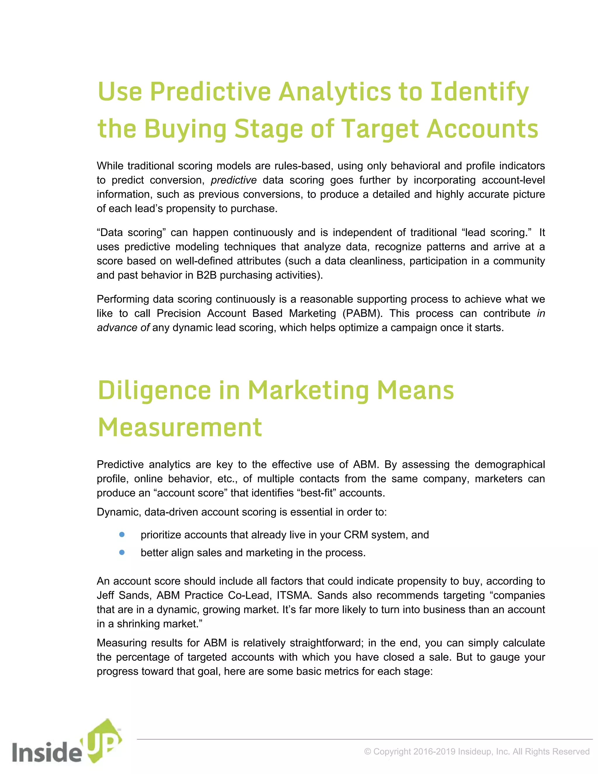 Use Predictive Analytics to Identify
the Buying Stage of Target Accounts
While traditional scoring models are rules-based, using only behavioral and profile indicators
to predict conversion, predictive data scoring goes further by incorporating account-level
information, such as previous conversions, to produce a detailed and highly accurate picture
of each lead’s propensity to purchase.
“Data scoring” can happen continuously and is independent of traditional “lead scoring.” It
uses predictive modeling techniques that analyze data, recognize patterns and arrive at a
score based on well-defined attributes (such a data cleanliness, participation in a community
and past behavior in B2B purchasing activities).
Performing data scoring continuously is a reasonable supporting process to achieve what we
like to call Precision Account Based Marketing (PABM). This process can contribute in
advance of any dynamic lead scoring, which helps optimize a campaign once it starts.
Diligence in Marketing Means
Measurement
Predictive analytics are key to the effective use of ABM. By assessing the demographical
profile, online behavior, etc., of multiple contacts from the same company, marketers can
produce an “account score” that identifies “best-fit” accounts.
Dynamic, data-driven account scoring is essential in order to:
 prioritize accounts that already live in your CRM system, and
 better align sales and marketing in the process.
An account score should include all factors that could indicate propensity to buy, according to
Jeff Sands, ABM Practice Co-Lead, ITSMA. Sands also recommends targeting “companies
that are in a dynamic, growing market. It’s far more likely to turn into business than an account
in a shrinking market.”
Measuring results for ABM is relatively straightforward; in the end, you can simply calculate
the percentage of targeted accounts with which you have closed a sale. But to gauge your
progress toward that goal, here are some basic metrics for each stage:
© Copyright 2016-2019 Insideup, Inc. All Rights Reserved
 