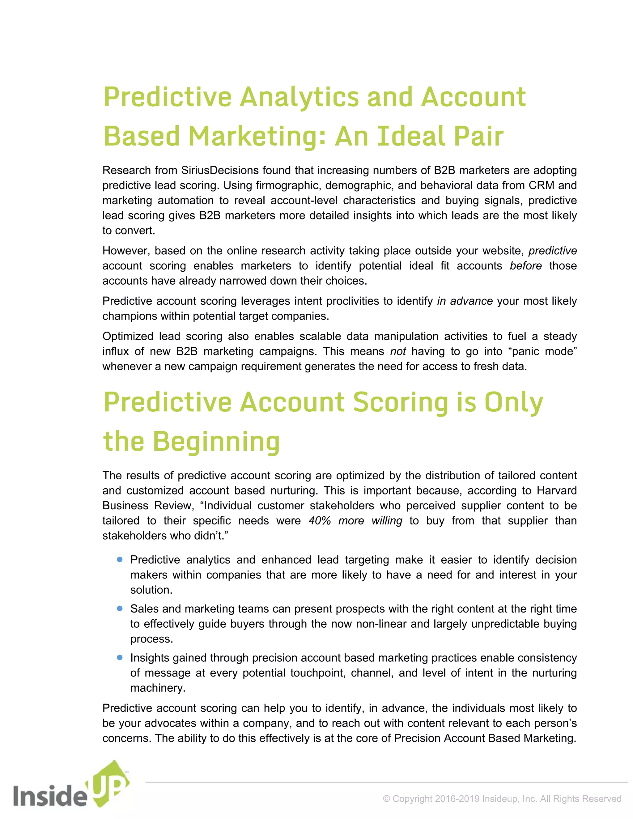 Predictive Analytics and Account
Based Marketing: An Ideal Pair
Research from SiriusDecisions found that increasing numbers of B2B marketers are adopting
predictive lead scoring. Using firmographic, demographic, and behavioral data from CRM and
marketing automation to reveal account-level characteristics and buying signals, predictive
lead scoring gives B2B marketers more detailed insights into which leads are the most likely
to convert.
However, based on the online research activity taking place outside your website, predictive
account scoring enables marketers to identify potential ideal fit accounts before those
accounts have already narrowed down their choices.
Predictive account scoring leverages intent proclivities to identify in advance your most likely
champions within potential target companies.
Optimized lead scoring also enables scalable data manipulation activities to fuel a steady
influx of new B2B marketing campaigns. This means not having to go into “panic mode”
whenever a new campaign requirement generates the need for access to fresh data.
Predictive Account Scoring is Only
the Beginning
The results of predictive account scoring are optimized by the distribution of tailored content
and customized account based nurturing. This is important because, according to Harvard
Business Review, “Individual customer stakeholders who perceived supplier content to be
tailored to their specific needs were 40% more willing to buy from that supplier than
stakeholders who didn’t.”
 Predictive analytics and enhanced lead targeting make it easier to identify decision
makers within companies that are more likely to have a need for and interest in your
solution.
 Sales and marketing teams can present prospects with the right content at the right time
to effectively guide buyers through the now non-linear and largely unpredictable buying
process.
 Insights gained through precision account based marketing practices enable consistency
of message at every potential touchpoint, channel, and level of intent in the nurturing
machinery.
Predictive account scoring can help you to identify, in advance, the individuals most likely to
be your advocates within a company, and to reach out with content relevant to each person’s
concerns. The ability to do this effectively is at the core of Precision Account Based Marketing.
© Copyright 2016-2019 Insideup, Inc. All Rights Reserved
 