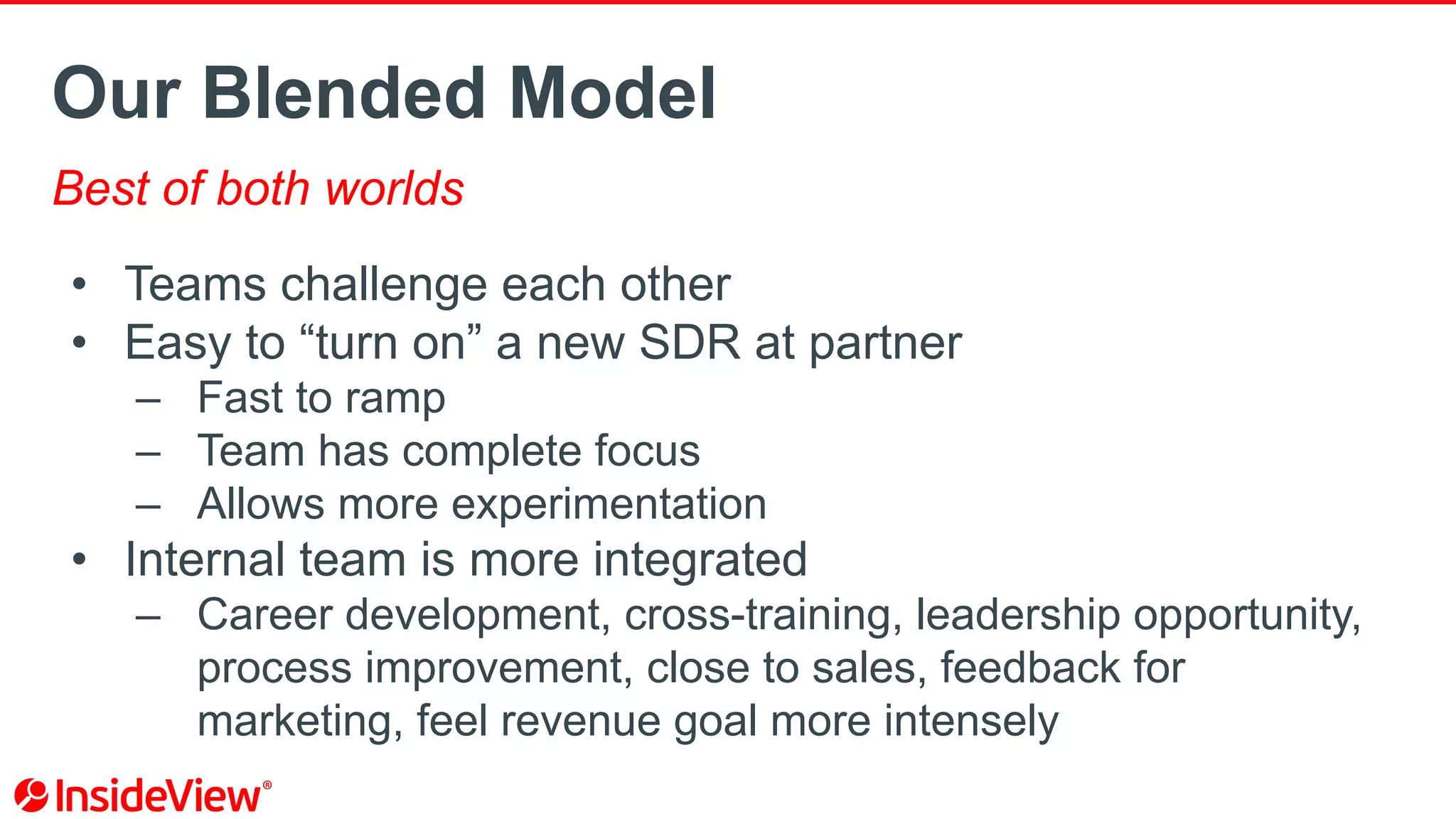 Our Blended Model
Best of both worlds
• Teams challenge each other
• Easy to “turn on” a new SDR at partner
– Fast to ramp
– Team has complete focus
– Allows more experimentation
• Internal team is more integrated
– Career development, cross-training, leadership opportunity,
process improvement, close to sales, feedback for
marketing, feel revenue goal more intensely
 