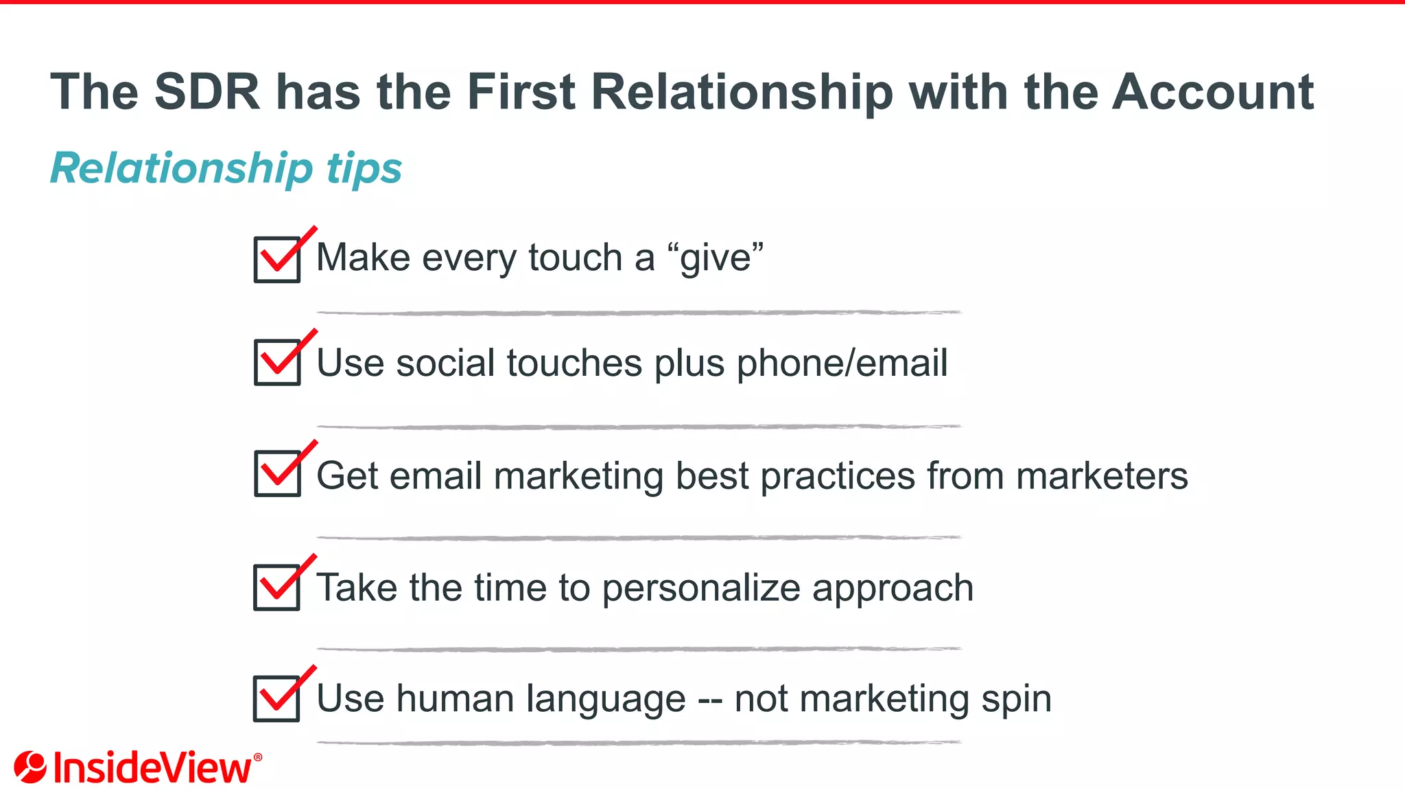 Make every touch a “give”
Use social touches plus phone/email
Get email marketing best practices from marketers
Take the time to personalize approach
Use human language -- not marketing spin
Relationship tips
The SDR has the First Relationship with the Account
 
