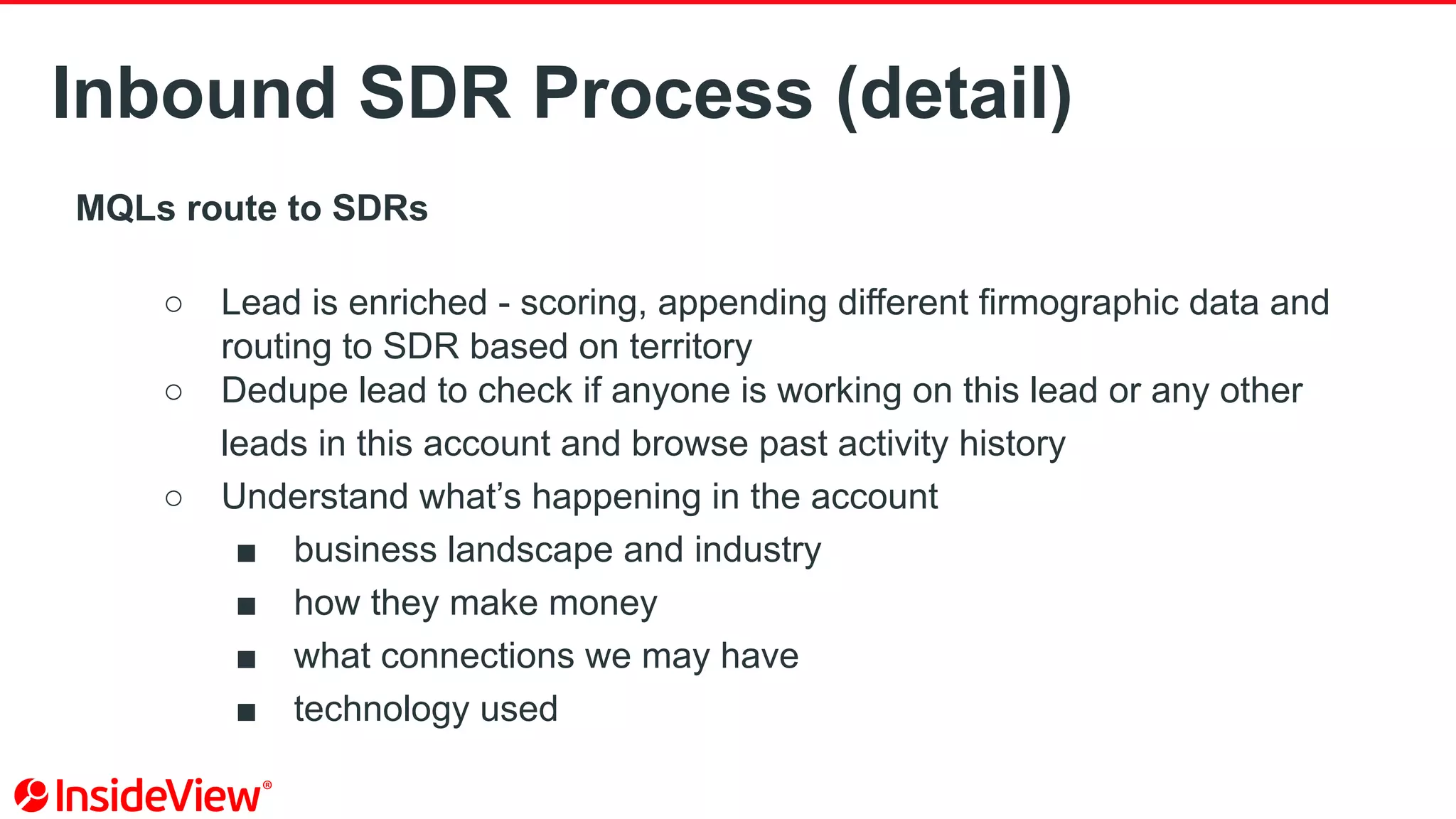 Inbound SDR Process (detail)
MQLs route to SDRs
○ Lead is enriched - scoring, appending different firmographic data and
routing to SDR based on territory
○ Dedupe lead to check if anyone is working on this lead or any other
leads in this account and browse past activity history
○ Understand what’s happening in the account
■ business landscape and industry
■ how they make money
■ what connections we may have
■ technology used
 
