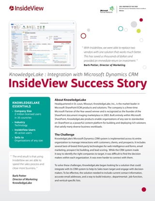 “ 	With InsideView, we were able to replace two
                                                            	 vendors with one solution that works much better.
                                                            	 This has saved us thousands of dollars and
                                                            	 provided an immediate return on investment. “
                                                            	 Barb Potter, Director of Marketing


KnowledgeLake : Integration with Microsoft Dynamics CRM

InsideView Success Story
                                  About KnowledgeLake
 KNOWLEDGELAKE                    Headquartered in St. Louis, Missouri, KnowledgeLake, Inc., is the market leader in
 ESSENTIALS                       Microsoft SharePoint ECM products and solutions. The company is a three-time
 •	 Company Size                  Microsoft Partner of the Year award winner and is recognized as the founder of the
    2 million licensed users      SharePoint document imaging marketplace in 2003. Built entirely within Microsoft
    in 35 countries
                                  SharePoint, KnowledgeLake products enable organizations of any size to standardize
 •	 Industry                      on SharePoint as a powerful content platform for building and deploying rich solutions
    Technology
                                  that satisfy many diverse business workloads.
 •	 InsideView Users
    45 active users
                                  The Challenge
 •	 Sells to                      KnowledgeLake’s Microsoft Dynamics CRM system is implemented across its entire
    Organizations of any size
                                  organization to manage interactions with customers, clients, and prospects. It includes
                                  several best-of-breed third-party technologies for web intelligence and forms, email
                                  marketing, prospect list building, and lead scoring. While the CRM system made
                                  it easy to identify the right companies to target, it was difficult to find the decision
“	 The end result is that using   makers within each organization. It was even harder to connect with them.
	 InsideView we are able to
	 speed the sales process and     To solve these challenges, KnowledgeLake began looking for a solution that could
	 close more business. ”          integrate with its CRM system to help its Sales team target and engage with decision
                                  makers. To be effective, the solution needed to include current contact information,
	 Barb Potter                     accurate email addresses, and a way to build industry-, departmental-, job-function,
	 Director of Marketing           and vertical-specific lists.
	KnowledgeLake
 