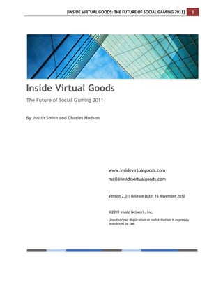 !"#$"%&'(")*+,-'.//%$0'*1&'2+*+)&'/2'$/3",-'.,4"#.'56778!                     7!
!




Inside Virtual Goods
The Future of Social Gaming 2011


By Justin Smith and Charles Hudson




                                           www.insidevirtualgoods.com
                                           mail@insidevirtualgoods.com


                                           Version 2.0 | Release Date: 16 November 2010



                                           !2010 Inside Network, Inc.

                                           Unauthorized duplication or redistribution is expressly
                                           prohibited by law.




!2010 Inside Network, Inc.                                             www.insidevirtualgoods.com
 