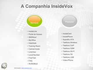 A Companhia InsideVox InsideCard InsidePhone Aparelho ATA Telefone Wireless Telefone VoIP Telefone GSM Telefone WI-FI Telefone 3G Telefone USB Video-Phone InsideLine Portal de Acesso SMSNow! MyOffice HelpDesk Training Room Central Inside LineView Local Number FreeTest FAQ IN-MOBILE Serviços Produtos 