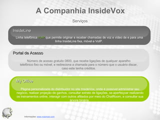 InsideLine  Linha telefônica  VoIP  que permite originar e receber chamadas de voz e vídeo de e para uma linha InsideLine fixa, móvel e VoIP.  My Office Página personalizada do distribuidor no site InsideVox, onde é possível administrar seu negócio, realizar projeção de ganhos, consultar extrato de ligações, se aperfeiçoar realizando os treinamentos online, interagir com outros afiliados por meio do ChatRoom, e consultar sua árvore binária.  Your Text Portal de Acesso  Número de acesso gratuito 0800, que recebe ligações de qualquer aparelho telefônico fixo ou móvel, e redireciona a chamada para o número que o usuário discar, caso este tenha créditos. Serviços A Companhia InsideVox 