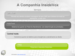 SMSNow!  Permite aos clientes enviarem mensagens de texto SMS para celulares de todas as operadoras, a custo zero. HelpDesk Sistema de suporte via Ticket de Atendimento, com determinação de prioridades. Central Inside  Central de suporte via telefone para emergências e atendimento ao cliente. FAQ  Perguntas e respostas freqüentes.   Serviços A Companhia InsideVox 