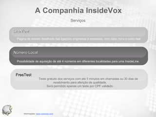 LineView  Página de extrato detalhado das ligações originadas e recebidas, com data, hora e custo real.  Número Local Possibilidade de aquisição de até 4 números em diferentes localidades para uma InsideLine.  FreeTest  Teste gratuito dos serviços com até 5 minutos em chamadas ou 30 dias de recebimento para aferição de qualidade.  Será permitido apenas um teste por CPF validado.  Serviços A Companhia InsideVox 