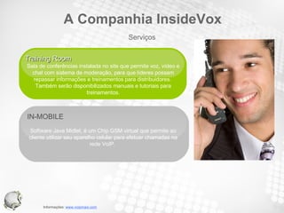 IN-MOBILE  Software Java Midlet, é um Chip GSM virtual que permite ao cliente utilizar seu aparelho celular para efetuar chamadas na rede VoIP.  Training Room  Sala de conferências instalada no site que permite voz, vídeo e chat com sistema de moderação, para que líderes possam repassar informações e treinamentos para distribuidores.  Também serão disponibilizados manuais e tutoriais para treinamentos. Serviços A Companhia InsideVox 